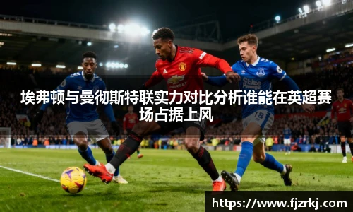 埃弗顿与曼彻斯特联实力对比分析谁能在英超赛场占据上风